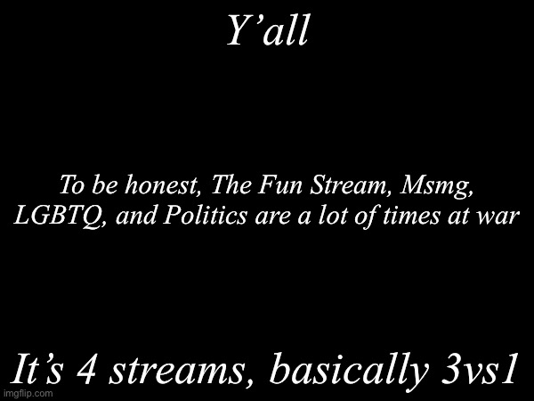 To be honest, it’s basically a war, like WWII | Y’all; To be honest, The Fun Stream, Msmg, LGBTQ, and Politics are a lot of times at war; It’s 4 streams, basically 3vs1 | image tagged in msmg,fun,lgbtq,politics | made w/ Imgflip meme maker