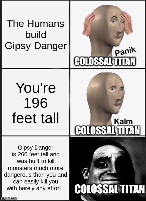 If Pacific Rim crossed over into Attack On Titan | The Humans build Gipsy Danger; COLOSSAL TITAN; You're 196 feet tall; COLOSSAL TITAN; Gipsy Danger is 260 feet tall and was built to kill monsters much more dangerous than you and can easily kill you with barely any effort; COLOSSAL TITAN | image tagged in memes,panik kalm panik | made w/ Imgflip meme maker