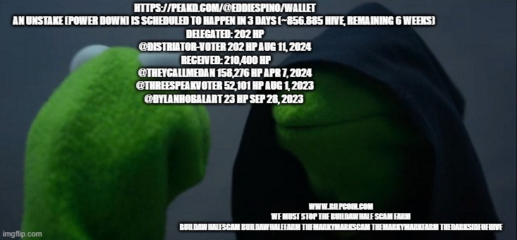 Evil Kermit Meme | HTTPS://PEAKD.COM/@EDDIESPINO/WALLET
AN UNSTAKE (POWER DOWN) IS SCHEDULED TO HAPPEN IN 3 DAYS (~856.885 HIVE, REMAINING 6 WEEKS) 
DELEGATED: 202 HP
@DISTRIATOR-VOTER	202 HP	AUG 11, 2024
 RECEIVED: 210,400 HP
@THEYCALLMEDAN	158,276 HP	APR 7, 2024
@THREESPEAKVOTER	52,101 HP	AUG 1, 2023
@DYLANHOBALART	23 HP	SEP 28, 2023; WWW.BILPCOIN.COM 
WE MUST STOP THE BUILDAWHALE SCAM FARM 
BUILDAWHALESCAM BUILDAWHALEFARM THEMARKYMARKSCAM THEMARKYMARKFARM THEDARKSIDEOFHIVE | image tagged in memes,evil kermit | made w/ Imgflip meme maker