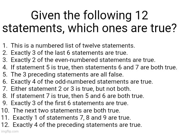 Given the following 12 statements, which ones are true? 1.  This is a numbered list of twelve statements.
 2.  Exactly 3 of the last 6 statements are true.
 3.  Exactly 2 of the even-numbered statements are true.
 4.  If statement 5 is true, then statements 6 and 7 are both true.
 5.  The 3 preceding statements are all false.
 6.  Exactly 4 of the odd-numbered statements are true.
 7.  Either statement 2 or 3 is true, but not both.
 8.  If statement 7 is true, then 5 and 6 are both true.
 9.  Exactly 3 of the first 6 statements are true.
10.  The next two statements are both true.
11.  Exactly 1 of statements 7, 8 and 9 are true.
12.  Exactly 4 of the preceding statements are true. | made w/ Imgflip meme maker