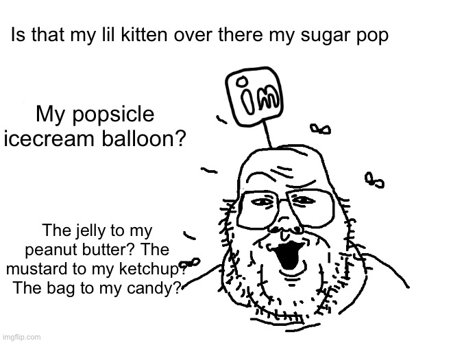 imgflipperjak | Is that my lil kitten over there my sugar pop; My popsicle icecream balloon? The jelly to my peanut butter? The mustard to my ketchup? The bag to my candy? | image tagged in imgflipperjak | made w/ Imgflip meme maker