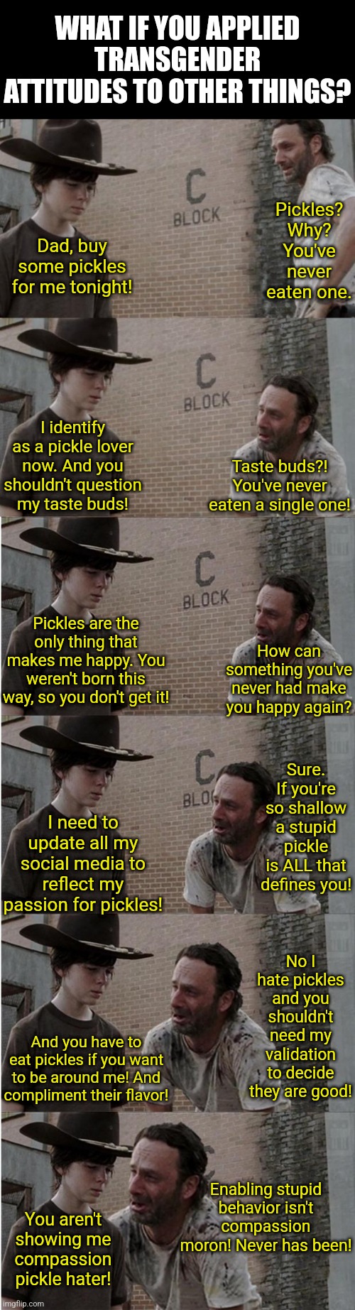 If something becomes rediculous when you apply it to other situations, its rediculous across the board | WHAT IF YOU APPLIED TRANSGENDER ATTITUDES TO OTHER THINGS? Pickles? Why? You've never eaten one. Dad, buy some pickles for me tonight! I identify as a pickle lover now. And you shouldn't question my taste buds! Taste buds?! You've never eaten a single one! Pickles are the only thing that makes me happy. You weren't born this way, so you don't get it! How can something you've never had make you happy again? Sure. If you're so shallow a stupid pickle is ALL that defines you! I need to update all my social media to reflect my passion for pickles! No I hate pickles and you shouldn't need my validation to decide they are good! And you have to eat pickles if you want to be around me! And compliment their flavor! Enabling stupid behavior isn't compassion moron! Never has been! You aren't showing me compassion pickle hater! | image tagged in rick and carl longer,emotional damage,liberal logic,transgender,test,think about it | made w/ Imgflip meme maker