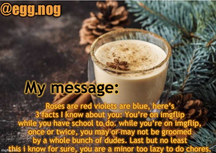 egg.nog template | Roses are red violets are blue, here’s 3 facts I know about you: You’re on imgflip while you have school to do. while you’re on imgflip, once or twice, you may or may not be groomed by a whole bunch of dudes. Last but no least this i know for sure, you are a minor too lazy to do chores. | image tagged in egg nog template | made w/ Imgflip meme maker