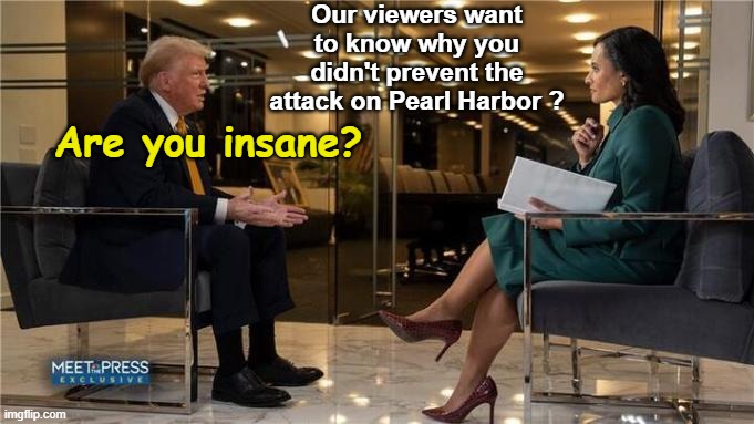 Why does the Media always use unhinged people to interview Trump? | Our viewers want to know why you didn't prevent the attack on Pearl Harbor ? Are you insane? | image tagged in trump meet the press | made w/ Imgflip meme maker