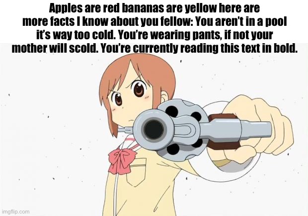 Anime gun point | Apples are red bananas are yellow here are more facts I know about you fellow: You aren’t in a pool it’s way too cold. You’re wearing pants, if not your mother will scold. You’re currently reading this text in bold. | image tagged in anime gun point | made w/ Imgflip meme maker