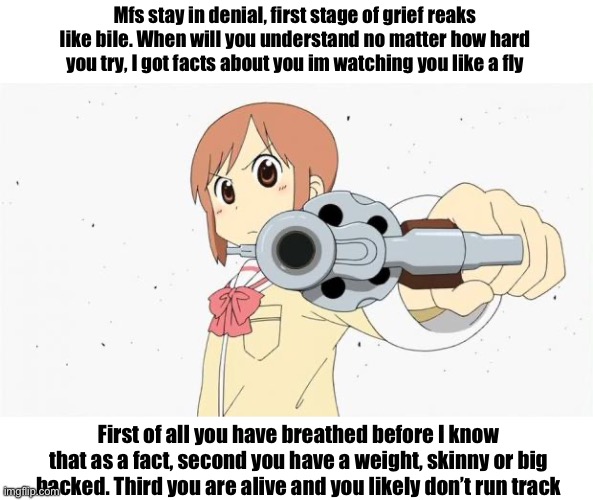 Anime gun point | Mfs stay in denial, first stage of grief reaks like bile. When will you understand no matter how hard you try, I got facts about you im watching you like a fly; First of all you have breathed before I know that as a fact, second you have a weight, skinny or big backed. Third you are alive and you likely don’t run track | image tagged in anime gun point | made w/ Imgflip meme maker