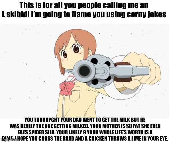 Anime gun point | This is for all you people calling me an L skibidi I’m going to flame you using corny jokes; YOU THOUHPGHT YOUR DAD WENT TO GET THE MILK BUT HE WAS REALLY THE ONE GETTING MILKED. YOUR MOTHER IS SO FAT SHE EVEN EATS SPIDER SILK. YOUR LIKELY 9 YOUR WHOLE LIFE’S WORTH IS A DIME. I HOPE YOU CROSS THE ROAD AND A CHICKEN THROWS A LIME IN YOUR EYE. | image tagged in anime gun point | made w/ Imgflip meme maker