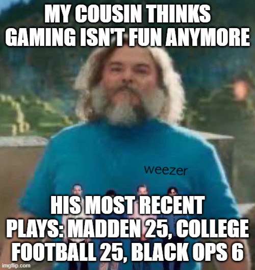 I am Steve weezer | MY COUSIN THINKS GAMING ISN'T FUN ANYMORE; HIS MOST RECENT PLAYS: MADDEN 25, COLLEGE FOOTBALL 25, BLACK OPS 6 | image tagged in i am steve weezer | made w/ Imgflip meme maker