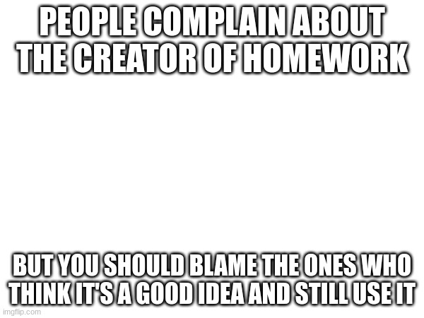 . | PEOPLE COMPLAIN ABOUT THE CREATOR OF HOMEWORK; BUT YOU SHOULD BLAME THE ONES WHO THINK IT'S A GOOD IDEA AND STILL USE IT | image tagged in school,homework | made w/ Imgflip meme maker