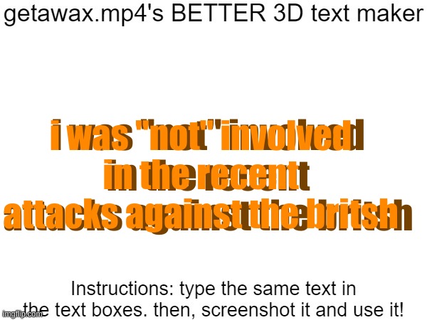 Getawax.mp4's 3d text maker v.2 | i was "not" involved in the recent attacks against the britsh; i was "not" involved in the recent attacks against the britsh | image tagged in getawax mp4's 3d text maker v 2 | made w/ Imgflip meme maker