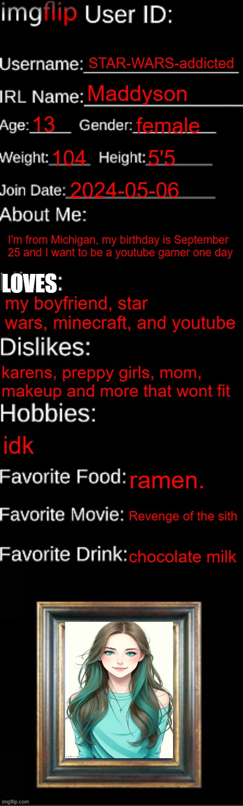 I love ramen | STAR-WARS-addicted; Maddyson; 13; female; 104; 5'5; 2024-05-06; LOVES; I'm from Michigan, my birthday is September 25 and I want to be a youtube gamer one day; my boyfriend, star wars, minecraft, and youtube; karens, preppy girls, mom, makeup and more that wont fit; idk; ramen. Revenge of the sith; chocolate milk | image tagged in imgflip id card,me,idk,future youtuber,hehehe | made w/ Imgflip meme maker