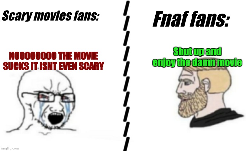 Crying guy and chad | NOOOOOOOO THE MOVIE SUCKS IT ISNT EVEN SCARY Shut up and enjoy the damn movie Scary movies fans: Fnaf fans: |
|
|
|
|
|
|
|
|
| | image tagged in crying guy and chad | made w/ Imgflip meme maker