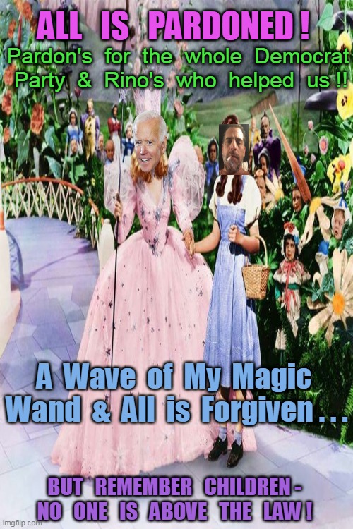 THERE'S NO PLACE LIKE HOME . . . (No jail time for Hunter) Question: Why does the rest need a Pardon if they did nothing wrong ? | ALL   IS   PARDONED ! Pardon's  for  the  whole  Democrat  Party  &  Rino's  who  helped  us !! A  Wave  of  My  Magic  Wand  &  All  is  Forgiven . . . BUT   REMEMBER   CHILDREN -  NO   ONE   IS   ABOVE   THE   LAW ! | image tagged in joe biden,pardon,hunter biden,fastest thing possible,democrats,rino | made w/ Imgflip meme maker