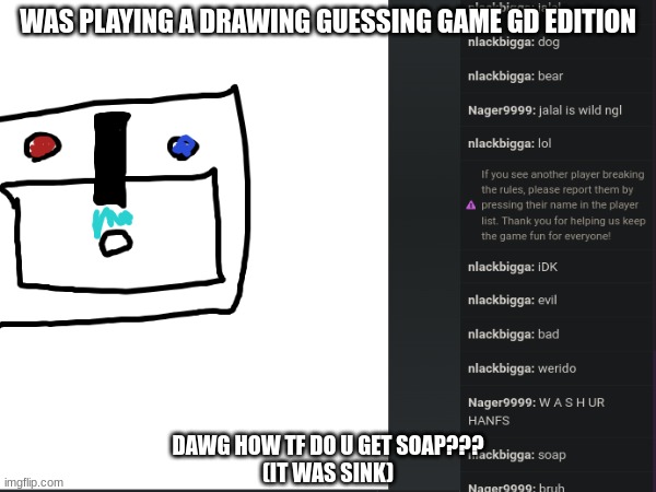 Bro got soap. | WAS PLAYING A DRAWING GUESSING GAME GD EDITION; DAWG HOW TF DO U GET SOAP???
(IT WAS SINK) | image tagged in gd,drawing,how tho | made w/ Imgflip meme maker