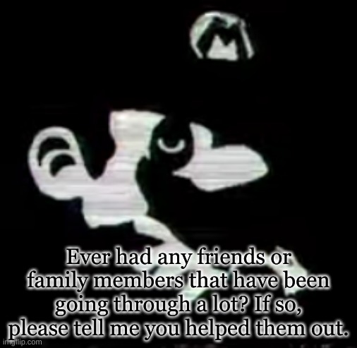 Ever had any friends or family members that have been going through a lot? If so, please tell me you helped them out. | image tagged in black and white,template | made w/ Imgflip meme maker