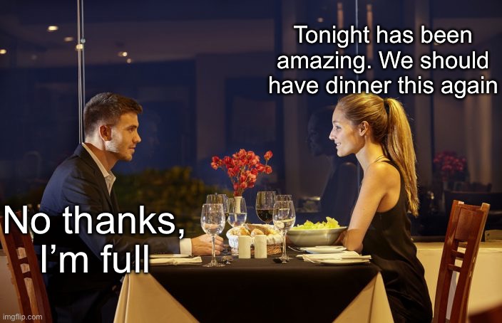 Second Dinner Date? | Tonight has been amazing. We should have dinner this again; No thanks, I’m full | image tagged in dinner date,dinner,full,amazing | made w/ Imgflip meme maker