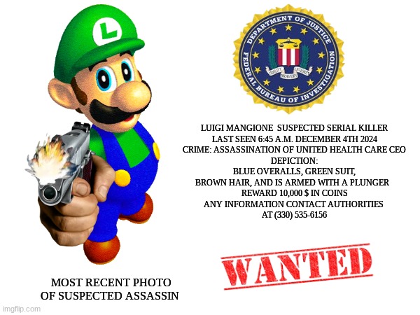 Luigi Mangione meme | LUIGI MANGIONE  SUSPECTED SERIAL KILLER
LAST SEEN 6:45 A.M. DECEMBER 4TH 2024
CRIME: ASSASSINATION OF UNITED HEALTH CARE CEO
DEPICTION:
 BLUE OVERALLS, GREEN SUIT, 
BROWN HAIR, AND IS ARMED WITH A PLUNGER  
REWARD 10,000 $ IN COINS
ANY INFORMATION CONTACT AUTHORITIES 
AT (330) 535-6156; MOST RECENT PHOTO OF SUSPECTED ASSASSIN | image tagged in memes,luigi,mario bros views,fbi,serial killer,wanted poster | made w/ Imgflip meme maker