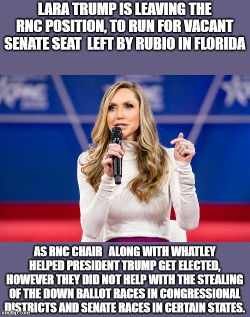 Lara Trump | LARA TRUMP IS LEAVING THE RNC POSITION, TO RUN FOR VACANT SENATE SEAT  LEFT BY RUBIO IN FLORIDA; AS RNC CHAIR   ALONG WITH WHATLEY HELPED PRESIDENT TRUMP GET ELECTED, HOWEVER THEY DID NOT HELP WITH THE STEALING OF THE DOWN BALLOT RACES IN CONGRESSIONAL DISTRICTS AND SENATE RACES IN CERTAIN STATES. | image tagged in lara trump,congress,senate,republicans,party | made w/ Imgflip meme maker