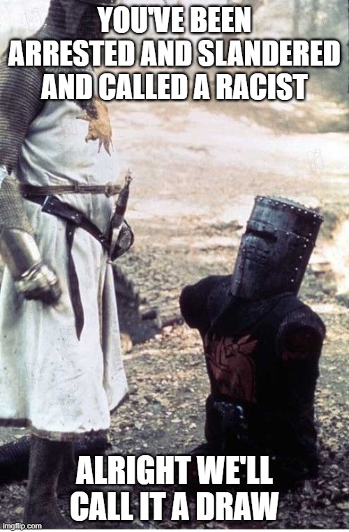 Monty Python Black Knight | YOU'VE BEEN ARRESTED AND SLANDERED AND CALLED A RACIST; ALRIGHT WE'LL CALL IT A DRAW | image tagged in monty python black knight | made w/ Imgflip meme maker