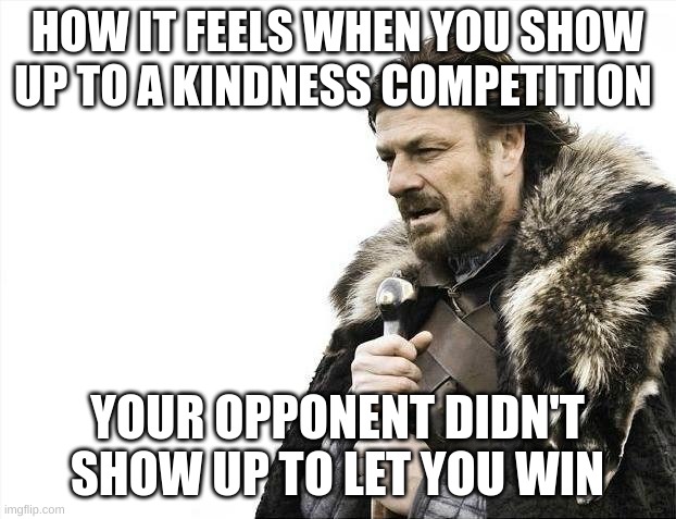 Brace Yourselves X is Coming | HOW IT FEELS WHEN YOU SHOW UP TO A KINDNESS COMPETITION; YOUR OPPONENT DIDN'T SHOW UP TO LET YOU WIN | image tagged in memes,brace yourselves x is coming | made w/ Imgflip meme maker