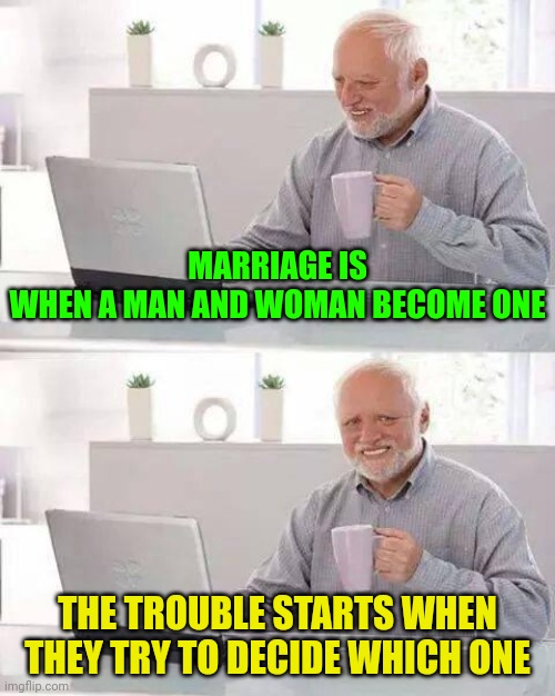 The comedy of marriage: Who's The Boss | MARRIAGE IS WHEN A MAN AND WOMAN BECOME ONE; THE TROUBLE STARTS WHEN THEY TRY TO DECIDE WHICH ONE | image tagged in memes,hide the pain harold,husband wife,married life | made w/ Imgflip meme maker