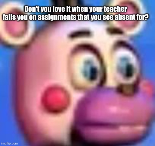 helpy | Don't you love it when your teacher fails you on assignments that you see absent for? | image tagged in helpy | made w/ Imgflip meme maker