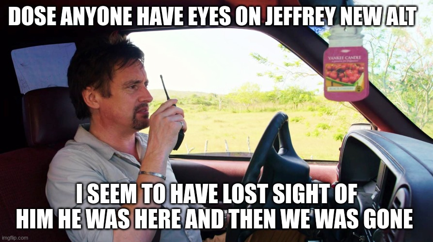 richard hammond | DOSE ANYONE HAVE EYES ON JEFFREY NEW ALT; I SEEM TO HAVE LOST SIGHT OF HIM HE WAS HERE AND THEN WE WAS GONE | image tagged in richard hammond | made w/ Imgflip meme maker