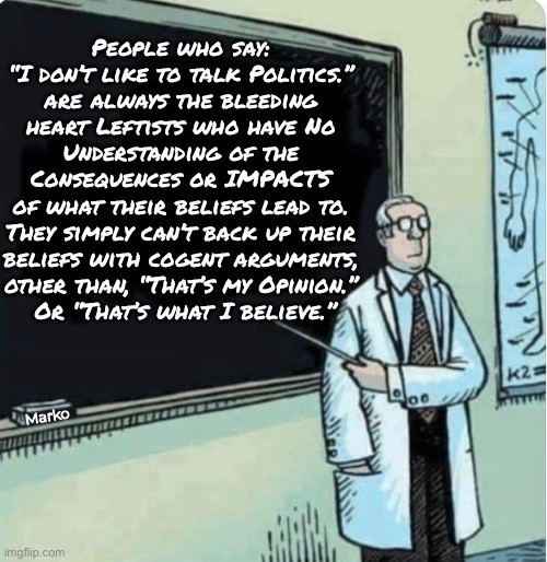 THAT’s Why They Don’t Really Know What They’re Actually Supporting | People who say:
“I don’t like to talk Politics.”
are always the bleeding
heart Leftists who have No
Understanding of the
Consequences or IMPACTS
of what their beliefs lead to.
They simply can’t back up their
beliefs with cogent arguments,
other than, “That’s my Opinion.”
 Or “That’s what I believe.”; Marko | image tagged in memes,bleeding heart lefty,they think theyr,helping,bcuz theyr stoopid,progressives fjb fkh voters kissmyass | made w/ Imgflip meme maker