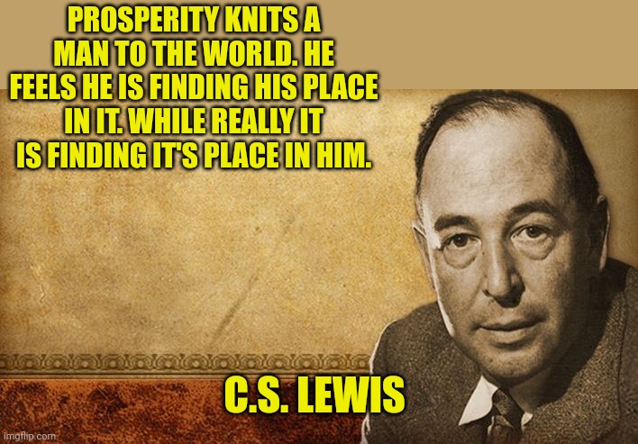 CS Lewis | PROSPERITY KNITS A MAN TO THE WORLD. HE FEELS HE IS FINDING HIS PLACE IN IT. WHILE REALLY IT IS FINDING IT'S PLACE IN HIM. C.S. LEWIS | image tagged in cs lewis | made w/ Imgflip meme maker