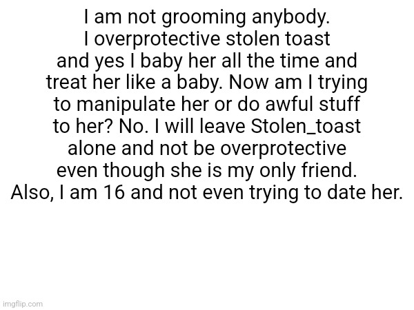 I am not grooming anybody. I overprotective stolen toast and yes I baby her all the time and treat her like a baby. Now am I trying to manipulate her or do awful stuff to her? No. I will leave Stolen_toast alone and not be overprotective even though she is my only friend. Also, I am 16 and not even trying to date her. | made w/ Imgflip meme maker