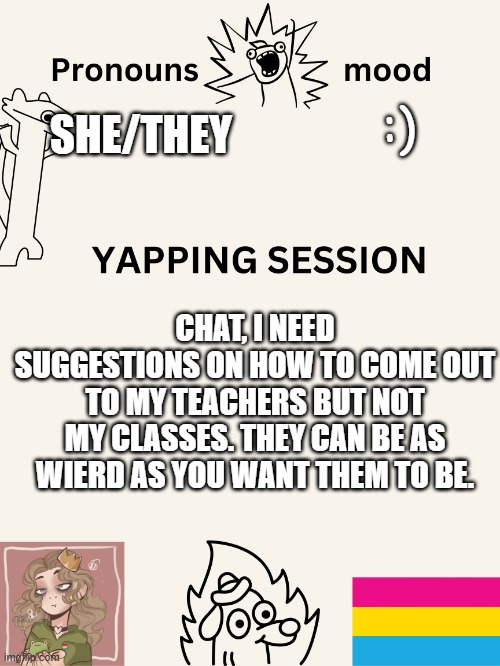 :) none of the teachers are homophobes so i'll be ok | :); SHE/THEY; CHAT, I NEED SUGGESTIONS ON HOW TO COME OUT TO MY TEACHERS BUT NOT MY CLASSES. THEY CAN BE AS WIERD AS YOU WANT THEM TO BE. | image tagged in yapping session swizzy_smile | made w/ Imgflip meme maker