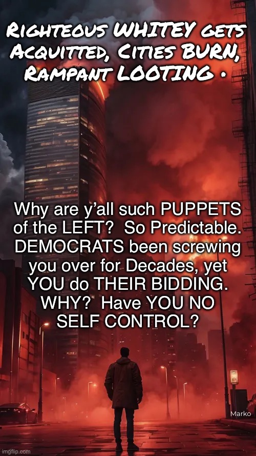 Daniel Penny, & the LEFTISTS’ PUPPETS | Righteous WHITEY gets
Acquitted, Cities BURN,
Rampant LOOTING •; Why are y’all such PUPPETS
of the LEFT?  So Predictable.
DEMOCRATS been screwing
you over for Decades, yet
YOU do THEIR BIDDING.
WHY?  Have YOU NO
SELF CONTROL? Marko | image tagged in memes,reading from the script,so predictable,blacks easily manipulated by dems,why be puppets on their string,fvckfjbvoters | made w/ Imgflip meme maker