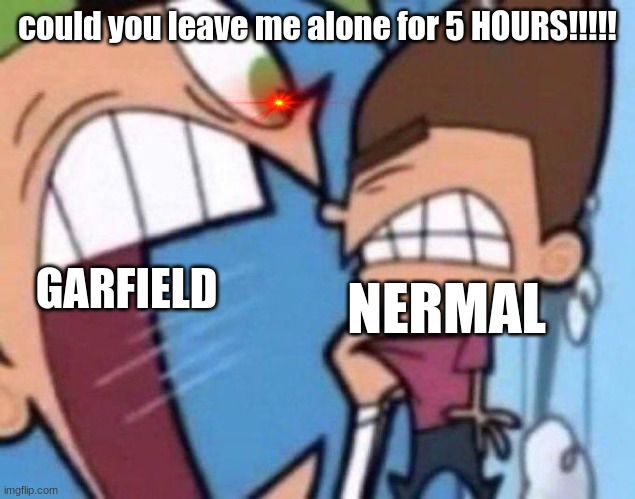 Garfield and Nermal in a Nutshell | GARFIELD; could you leave me alone for 5 HOURS!!!!! NERMAL | image tagged in cosmo yelling at timmy | made w/ Imgflip meme maker