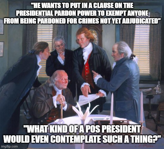 Conflicted Founding Fathers | "HE WANTS TO PUT IN A CLAUSE ON THE PRESIDENTIAL PARDON POWER TO EXEMPT ANYONE FROM BEING PARDONED FOR CRIMES NOT YET ADJUDICATED"; "WHAT KIND OF A POS PRESIDENT WOULD EVEN CONTEMPLATE SUCH A THING?" | image tagged in founding fathers | made w/ Imgflip meme maker