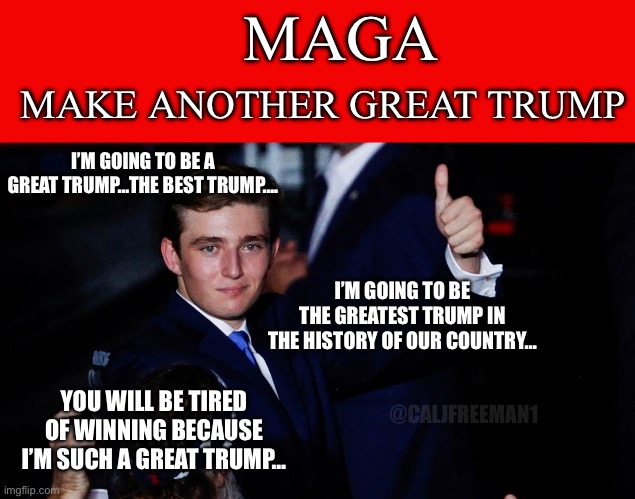 @ humbledew for the idea! | MAGA; MAKE ANOTHER GREAT TRUMP; I’M GOING TO BE A GREAT TRUMP…THE BEST TRUMP…. I’M GOING TO BE THE GREATEST TRUMP IN THE HISTORY OF OUR COUNTRY…; YOU WILL BE TIRED OF WINNING BECAUSE I’M SUCH A GREAT TRUMP…; @CALJFREEMAN1 | image tagged in donald trump,maga,president trump,republicans,stupid liberals,democrats | made w/ Imgflip meme maker