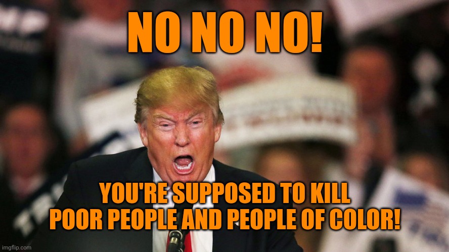 Trump yelling | NO NO NO! YOU'RE SUPPOSED TO KILL POOR PEOPLE AND PEOPLE OF COLOR! | image tagged in trump yelling | made w/ Imgflip meme maker