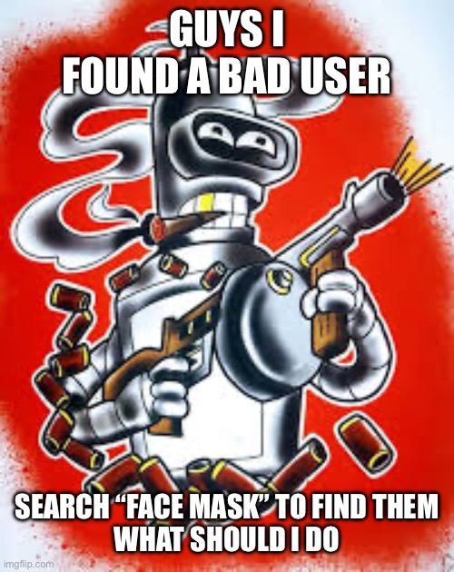 Bender | GUYS I FOUND A BAD USER; SEARCH “FACE MASK” TO FIND THEM
WHAT SHOULD I DO | image tagged in bender | made w/ Imgflip meme maker