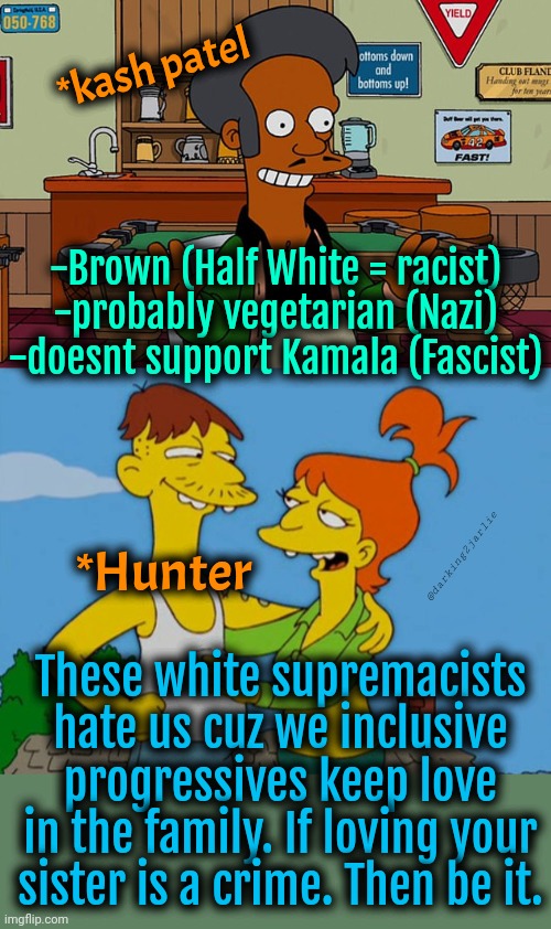 Under Trump fascism love is a crime. | *kash patel; -Brown (Half White = racist)
-probably vegetarian (Nazi)
-doesnt support Kamala (Fascist); @darking2jarlie; *Hunter; These white supremacists hate us cuz we inclusive progressives keep love in the family. If loving your sister is a crime. Then be it. | image tagged in trump,donald trump,democrats,liberal logic,liberals,america | made w/ Imgflip meme maker