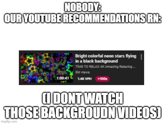 Our youtube recommendations rn is just those stupid background/screensaver videos | NOBODY:
OUR YOUTUBE RECOMMENDATIONS RN:; (I DONT WATCH THOSE BACKGROUDN VIDEOS) | image tagged in blank white template,youtube,funny,memes | made w/ Imgflip meme maker