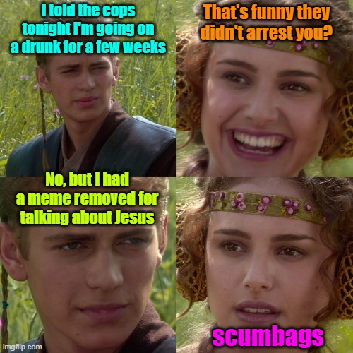 I think it says it all | I told the cops tonight I'm going on a drunk for a few weeks; That's funny they didn't arrest you? No, but I had a meme removed for talking about Jesus; scumbags | image tagged in anakin padme 4 panel,drunk,cops | made w/ Imgflip meme maker