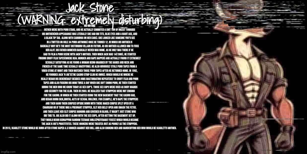 [WARNING:THIS IS THE MOST DISTURBING LORE IN TIMEZONE, IT IS EXTREMELY FUCKING DISTURBING] Jack Stone lore | His ma and father were both porn stars, and he actually commited a shit ton of incest towards his mother(her appearance was literally she had big tits, blue eyes and a giant ass, and a black tip tail  along with earrings on her ears). She looked like someone you'd see in a twitter or Rule 34 porn artwork) once he turned 12. In which his mother is basically why he's the most disturbing villain in fiction. As his mother allowed him to fuck her ALOT. His father however basically never was home. As he only was there if he had to film a porn scene with Jack's mother. Then when Jack was 14(1980), He started finding snuff film tapes(where real murder and rape happen) and actually found it extremely sexually satisfying as he found a woman being grabbed by the hands and neck and fucked at the same time sexually gratifying). He also obviously stole porn tapes from a Video store at night and then watched those porn tapes after he returned home. In 1992, he founded Jack 'n Joe's(the casino strip club he owns). Which would be where he really began his degeneracy besides hims masturbating repeatedly to Snuff film and porn tapes and also fucking his mom twice a day when she isn't doing porn, he then started hiring the men who we know today as Sex Cop's. Those sex cops were used as body guards and security for the club. Then in 2003. He realized that strippers were not enough for the casino. In which he then started using the new basement that the casino had, and began doing sick,brutal acts of sexual violence. For example, he'd rape the strippers and then hang their corpses upside down with there naked corpse split open by a chainsaw or if there was a pregnant stripper, slit her belly open and smash the fetus. And then leave her slit corpse hanging and covered in blood, it wasn't just stone who did this to. Joe also did it along with the sex cops, After getting the basement set up, they would begin kidnapping random teenage girls(preferably foxes) which would become the Jack n Joe's Prostitutes. These hookers were treated just as poorly as the strippers. In 2013, Scarlett stone would be born after stone raped a JJ hooker against her will and also choking her and handcuffing her who would be Scarletts mother. Jack Stone
(WARNING: extremely disturbing) | image tagged in timezone,lore,game,movie,cartoon,disturbing | made w/ Imgflip meme maker