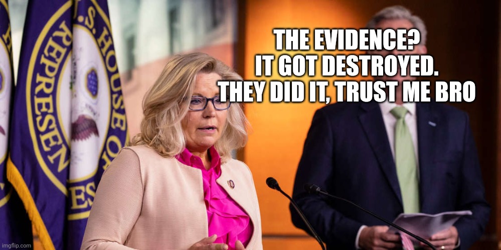 Liz Cheney Kevin McCarthy | THE EVIDENCE?
IT GOT DESTROYED.
THEY DID IT, TRUST ME BRO | image tagged in liz cheney kevin mccarthy | made w/ Imgflip meme maker