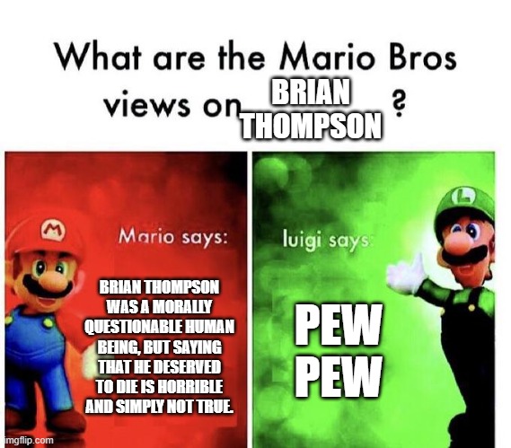 Mario Bros Views | BRIAN THOMPSON WAS A MORALLY QUESTIONABLE HUMAN BEING, BUT SAYING THAT HE DESERVED TO DIE IS HORRIBLE AND SIMPLY NOT TRUE. PEW PEW BRIAN THO | image tagged in mario bros views | made w/ Imgflip meme maker