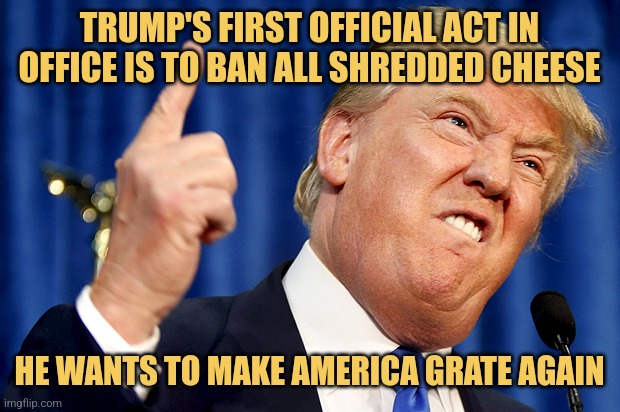 MAGA | TRUMP'S FIRST OFFICIAL ACT IN OFFICE IS TO BAN ALL SHREDDED CHEESE; HE WANTS TO MAKE AMERICA GRATE AGAIN | image tagged in donald trump,memes,maga,picture punches,political humor | made w/ Imgflip meme maker