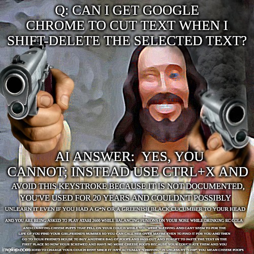 Fun with the windows keyboard: volume III | Q: CAN I GET GOOGLE CHROME TO CUT TEXT WHEN I SHIFT-DELETE THE SELECTED TEXT? AI ANSWER:  YES, YOU CANNOT; INSTEAD USE CTRL+X AND; AVOID THIS KEYSTROKE BECAUSE IT IS NOT DOCUMENTED, YOU'VE USED FOR 20 YEARS AND COULDN'T POSSIBLY; UNLEARN IT EVEN IF YOU HAD A G*N OR A GREENISH BLACK CUCUMBER TO YOUR HEAD; AND YOU ARE BEING ASKED TO PLAY ATARI 2600 WHILE BALANCING FUNIONS ON YOUR NOSE WHILE DRINKING RC COLA; AND COUNTING CHEESE PUFFS THAT FELL ON YOUR COUCH WHILE YOU WERE SLEEPING AND CANT SEEM TO FOR THE
LIFE OF YOU FIND YOUR GIRLFRIEND'S NUMBER SO YOU CAN CALL HER OVER MAYBE EVEN TO FIND IT FOR YOU AND THEN
GO TO YOUR FRIEND'S HOUSE TO BUY ANOTHER BAG OF POOFS AND PASS OUT AND FORGET TO PASTE THE TEXT IN THE
FIRST PLACE SO NOW YOUR SCREWED AND HAVE NO MORE CHEESE POOFS BECAUSE YOUR COUCH ATE THEM AND YOU
NOW HAVE DECIDED TO CHARGE YOUR COUCH RENT SINCE IT ISN'T ACTUALLY "CHIPPING" IN UNLESS BY "CHIP" YOU MEAN CHEESE POOFS | image tagged in memes,buddy christ,guns will save jesus,control that pasta,oh wow,why are you reading the tags | made w/ Imgflip meme maker
