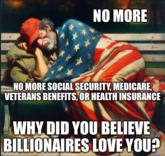 Republicans took away Social Security Medicare health insurance and veterans benefits | NO MORE; NO MORE SOCIAL SECURITY, MEDICARE, VETERANS BENEFITS, OR HEALTH INSURANCE; WHY DID YOU BELIEVE BILLIONAIRES LOVE YOU? | image tagged in trump's tariffs made maga poor | made w/ Imgflip meme maker