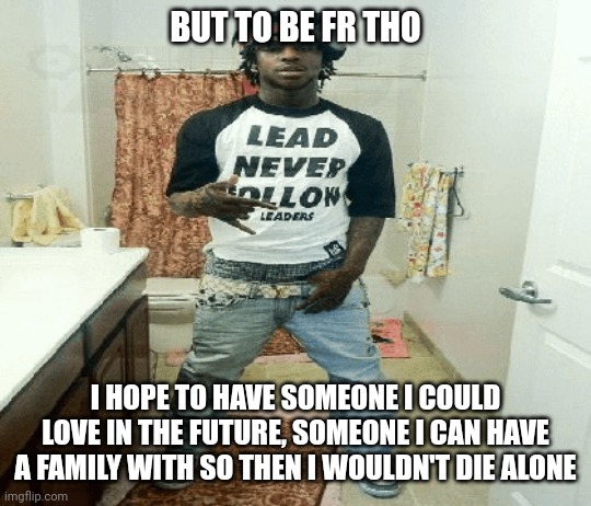 life lowkey boring af but gotta act like it don't affect me anyways | BUT TO BE FR THO; I HOPE TO HAVE SOMEONE I COULD LOVE IN THE FUTURE, SOMEONE I CAN HAVE A FAMILY WITH SO THEN I WOULDN'T DIE ALONE | image tagged in chief | made w/ Imgflip meme maker