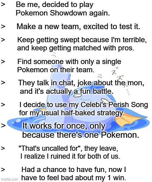 I've won... But at what cost? (True story this happened yesterday :c) | >     Be me, decided to play
       Pokemon Showdown again. >     Make a new team, excited to test it. >      Keep getting swept because I'm terrible,
        and keep getting matched with pros. >      Find someone with only a single
        Pokemon on their team. >      They talk in chat, joke about the mon,
         and it's actually a fun battle. >       I decide to use my Celebi's Perish Song
         for my usual half-baked strategy. >       It works for once, only
         because there's one Pokemon. >       "That's uncalled for", they leave,
          I realize I ruined it for both of us. >        Had a chance to have fun, now I
          have to feel bad about my 1 win. | image tagged in vaporeon giving thumbs up while melting | made w/ Imgflip meme maker