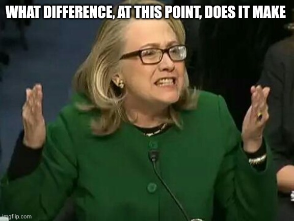 hillary what difference does it make | WHAT DIFFERENCE, AT THIS POINT, DOES IT MAKE | image tagged in hillary what difference does it make | made w/ Imgflip meme maker