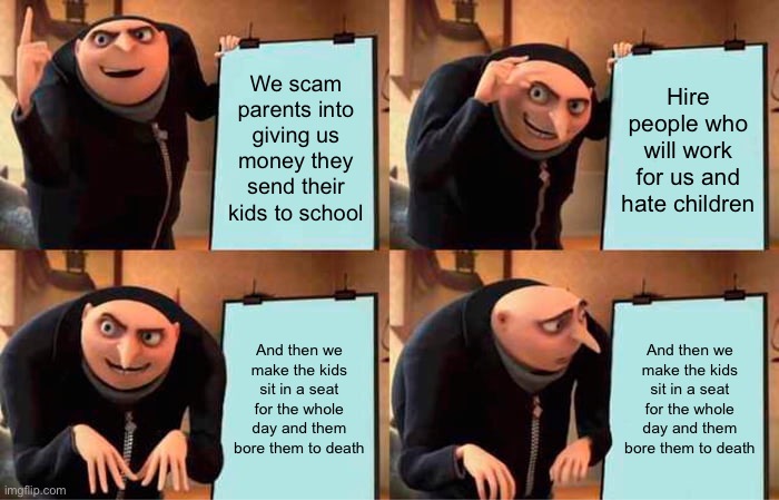Gru's Plan Meme | We scam parents into giving us money they send their kids to school; Hire people who will work for us and hate children; And then we make the kids sit in a seat for the whole day and them bore them to death; And then we make the kids sit in a seat for the whole day and them bore them to death | image tagged in memes,gru's plan | made w/ Imgflip meme maker